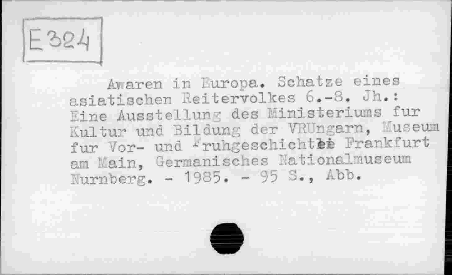 ﻿ЕШ
Äraren in Europa. Schatze eines asiatischen Reitervolkes 6.-8. Jh.: Eine Ausstellung des Ministeriums fur Kultur und Bildung der VRUngarn, Juseum fur Vor- und x'ruhgeschichtiÊ Frankfurt am Main, Germanisches Nationalmuseum Nürnberg. - 1985. - 95 S., Abb.